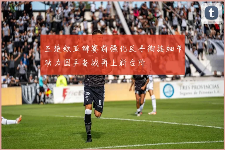王楚钦亚锦赛前强化反手衔接细节助力国乒备战再上新台阶