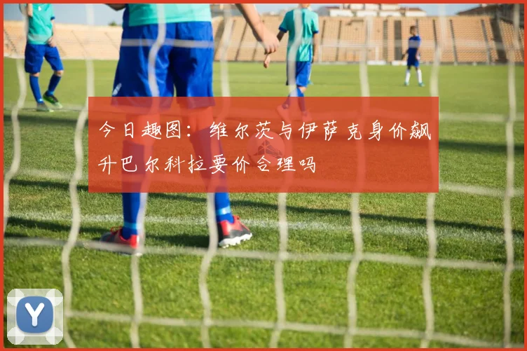 今日趣图:维尔茨与伊萨克身价飙升巴尔科拉要价合理吗