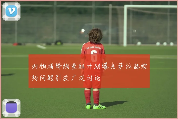 利物浦锋线重组计划曝光萨拉赫续约问题引发广泛讨论