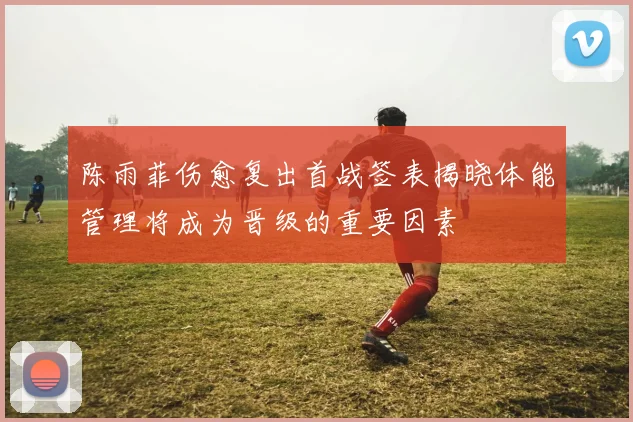 陈雨菲伤愈复出首战签表揭晓体能管理将成为晋级的重要因素