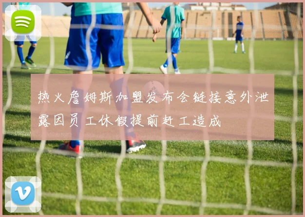 热火詹姆斯加盟发布会链接意外泄露因员工休假提前赶工造成