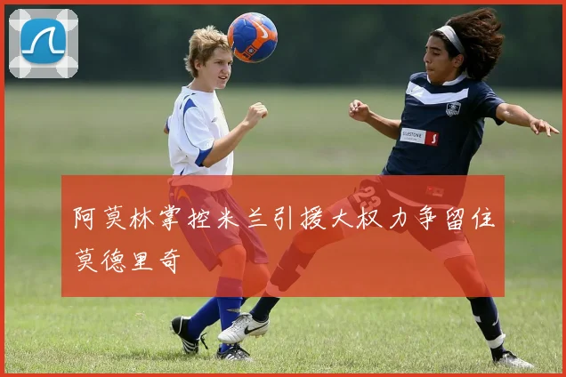阿莫林掌控米兰引援大权力争留住莫德里奇