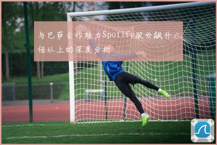 与巴萨合作助力Spotify股价飙升六倍以上的深度分析