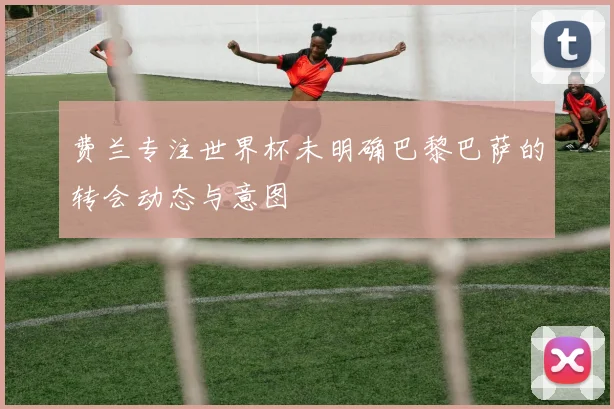 费兰专注世界杯未明确巴黎巴萨的转会动态与意图