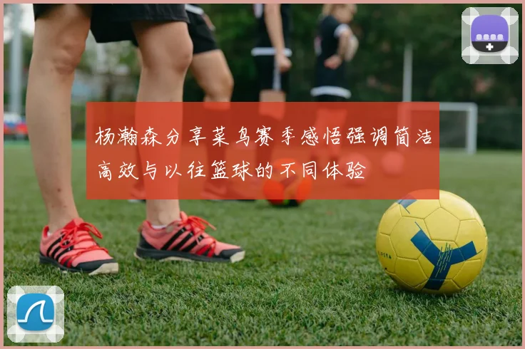 杨瀚森分享菜鸟赛季感悟强调简洁高效与以往篮球的不同体验