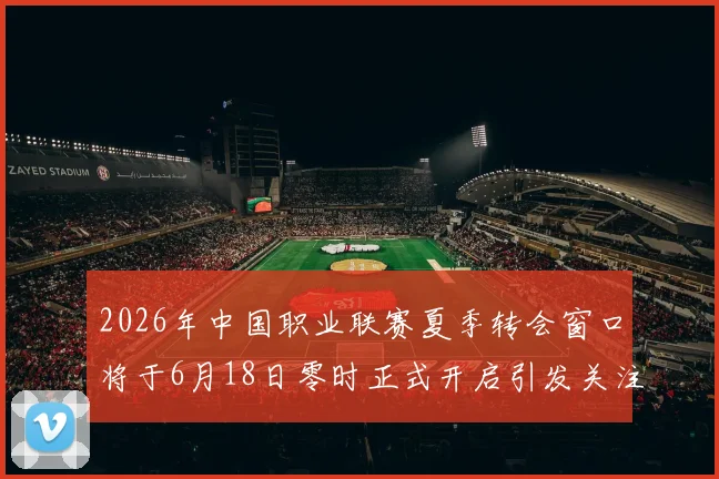 2026年中国职业联赛夏季转会窗口将于6月18日零时正式开启引发关注