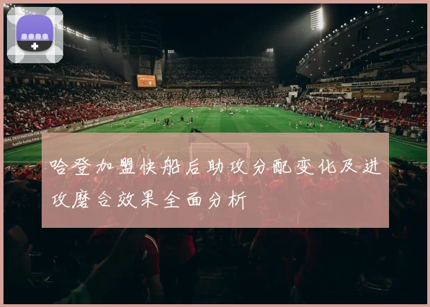 哈登加盟快船后助攻分配变化及进攻磨合效果全面分析