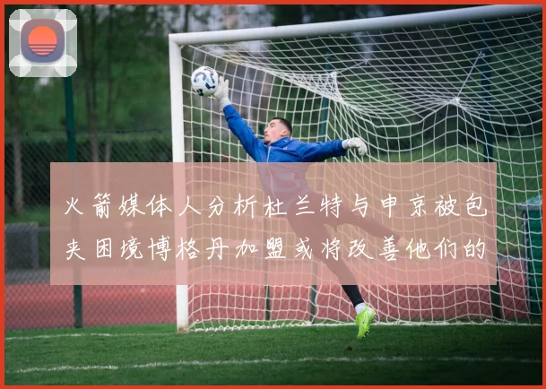 火箭媒体人分析杜兰特与申京被包夹困境博格丹加盟或将改善他们的进攻空间
