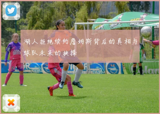 湖人拒绝续约詹姆斯背后的真相与球队未来的抉择