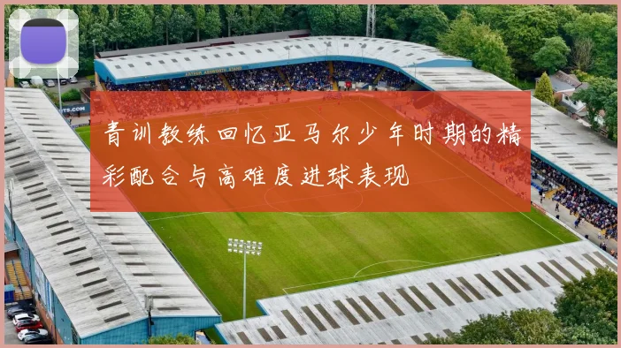 青训教练回忆亚马尔少年时期的精彩配合与高难度进球表现