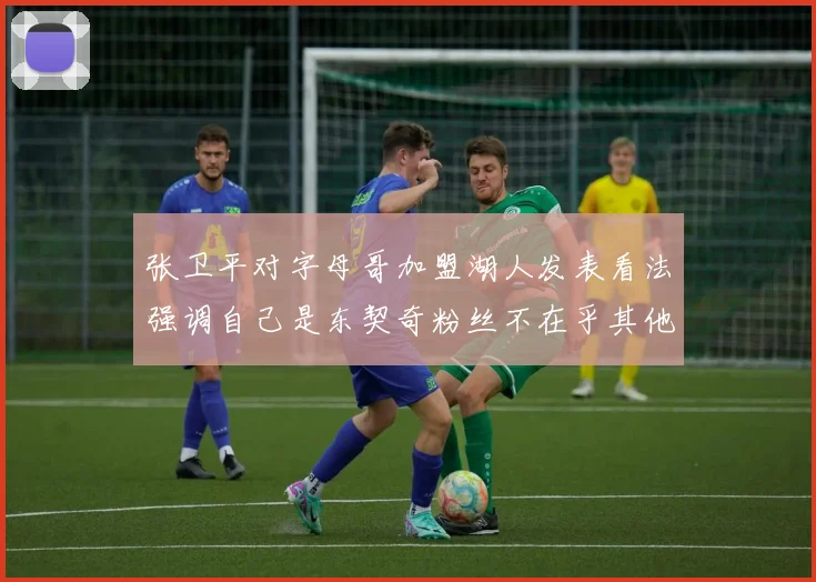张卫平对字母哥加盟湖人发表看法强调自己是东契奇粉丝不在乎其他球员动态