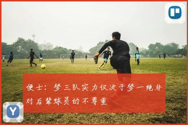 便士:梦三队实力仅次于梦一绝非对后辈球员的不尊重