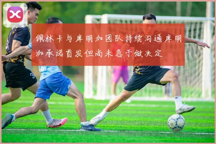 佩林卡与库明加团队持续沟通库明加承诺首发但尚未急于做决定
