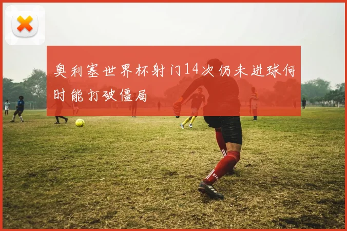 奥利塞世界杯射门14次仍未进球何时能打破僵局