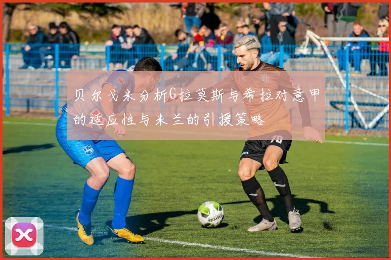 贝尔戈米分析G拉莫斯与希拉对意甲的适应性与米兰的引援策略