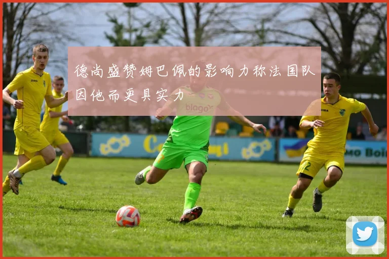 德尚盛赞姆巴佩的影响力称法国队因他而更具实力