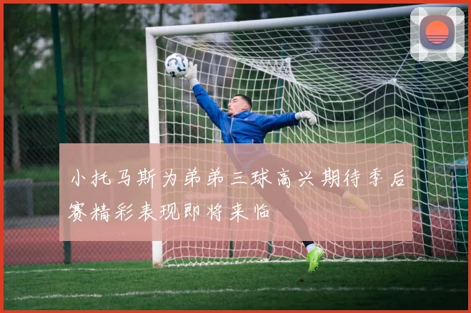小托马斯为弟弟三球高兴期待季后赛精彩表现即将来临