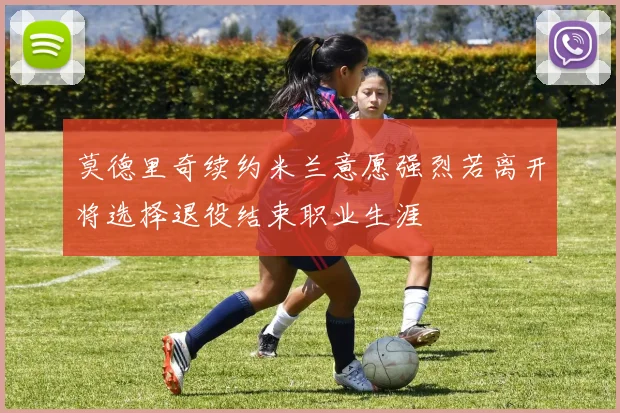 莫德里奇续约米兰意愿强烈若离开将选择退役结束职业生涯