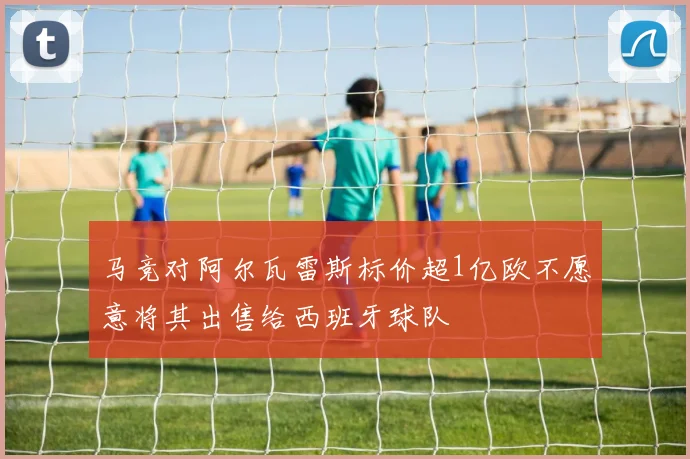 马竞对阿尔瓦雷斯标价超1亿欧不愿意将其出售给西班牙球队